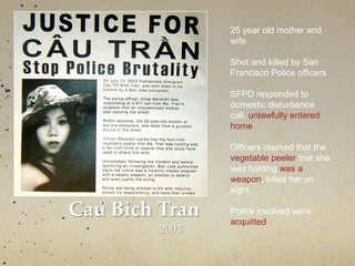 Cau Bich Tran
2003
25 year old mother and
wife
Shot and killed by San
Francisco Police officers
SFPD responded to
domestic disturbance
call, unlawfully entered
home
Officers claimed that the
vegetable peeler that she
was holding was a
weapon, killed her on
sight
Police involved were
acquitted
 