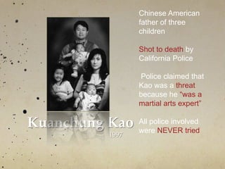 Kuanchung Kao
1997
Chinese American
father of three
children
Shot to death by
California Police
Police claimed that
Kao was a threat
because he “was a
martial arts expert”
All police involved
were NEVER tried
 