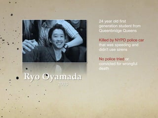 Ryo Oyamada
2013
24 year old first
generation student from
Queenbridge Queens
Killed by NYPD police car
that was speeding and
didn't use sirens
No police tried or
convicted for wrongful
death
 
