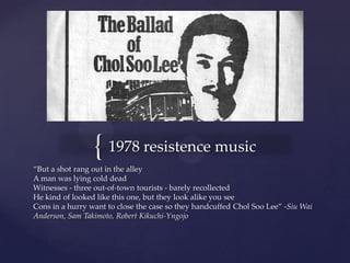 { 1978 resistence music
“But a shot rang out in the alley
A man was lying cold dead
Witnesses - three out-of-town tourists - barely recollected
He kind of looked like this one, but they look alike you see
Cons in a hurry want to close the case so they handcuffed Chol Soo Lee” -Siu Wai
Anderson, Sam Takimoto, Robert Kikuchi-Yngojo
 