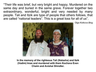 “Their life was brief, but very bright and happy. Murdered on the same day and buried in the same grave. Forever together two extraordinary, wonderful, bright and very needed by many people. Tali and Itzik are type of people that others follows, that are called “national leaders”. This is a great loss for all of us”.  Olga Kotkova Blog In the memory of the righteous Tali (Natasha) and Itzik (Vadim) Imas and murdered with them Kochava Even Chaim and AvishaiShindler. 