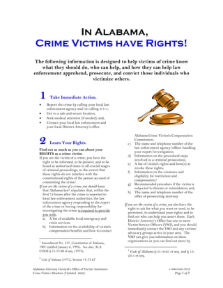 In Alabama,
 Crime Victims have Rights!
The following information is designed to help victims of crime know
    what they should do, who can help, and how they can help law
enforcement apprehend, prosecute, and convict those individuals who
                          victimize others.


    1         Take Immediate Action.
    •      Report the crime by calling your local law
           enforcement agency and/or calling 9-1-1;
    •      Get to a safe and secure location;
    •      Seek medical attention (if needed); and,
    •      Contact your local law enforcement and
           your local District Attorney’s office.



    2
                                                              Alabama Crime Victim's Compensation
                                                              Commission;
              Learn Your Rights.                           c) The name and telephone number of the
                                                              law enforcement agency/officer handling
    Find out as much as you can about your
                                                              your report/investigation;
    RIGHTS as a crime victim.
                                                           d) Information on the procedural steps
    If you are the victim of a crime, you have the
                                                              involved in a criminal prosecution;
       right to be informed, to be present, and to be
                                                           e) A list of victim's rights and form(s) to
       heard at authorized times in all crucial stages
                                                              invoke these rights;
       of criminal proceedings, to the extent that
                                                           f) Information on the existence and
       these rights do not interfere with the
                                                              eligibility for restitution and
       constitutional rights of the person accused of
                                                              compensation;3
       committing the crime1.
                                                           g) Recommended procedure if the victim is
    If you are the victim of a crime, you should know         subjected to threats or intimidation; and,
       that Alabama law2 stipulates that, within the
                                                           h) The name and telephone number of the
       first 72 hours after the crime is reported to
                                                              office of prosecuting attorney.
       local law enforcement authorities, the law
       enforcement agency responding to the report
                                                         If you are the victim of a crime, you also have the
       of the crime or having responsibility for
                                                            right to ask for what you want or need, to be
       investigating the crime is required to provide
                                                            persistent, to understand your rights and to
       you with:
                                                            find out who can help you assert them. Each
       a) A list of available local emergency and
                                                            District Attorney’s Office has one or more
            crisis services;
                                                            Victim Service Officers (VSO), and you should
       b) Information on the availability of victim's
                                                            immediately contact the VSO and any victims’
            compensation benefits and how to contact
                                                            advocacy groups active in your area. The
                                                            VSO can give you information on these
    1                                                       organizations or you can find out more by
     Amendment No. 557, Constitution of Alabama,
    1901 (ratified January 6, 1995). See also, ALA.
                                                           3
    CODE § 15-23-60 et seq. (1975).                         Code of Alabama §15-18-65 et seq. and § 15-
                                                           23-1 et seq.
    2
        Code of Alabama (1975), Section 15-23-62

Alabama Attorney General’s Office of Victim Assistance                                  1-800-626-7676
Crime Victim’s Brochure (Updated: 2003)                                                     Page 1 of 5
 