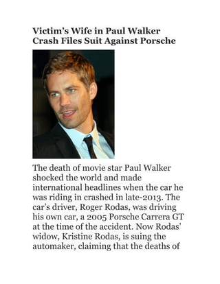 Victim’s Wife in Paul Walker
Crash Files Suit Against Porsche
The death of movie star Paul Walker
shocked the world and made
international headlines when the car he
was riding in crashed in late-2013. The
car’s driver, Roger Rodas, was driving
his own car, a 2005 Porsche Carrera GT
at the time of the accident. Now Rodas’
widow, Kristine Rodas, is suing the
automaker, claiming that the deaths of
 