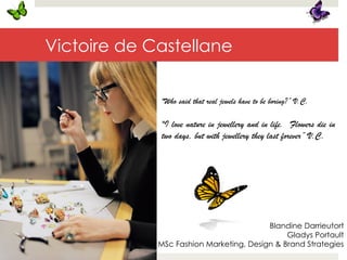 Victoire de Castellane
"Who said that real jewels have to be boring?” V.C.
"I love nature in jewellery and in life. Flowers die in
two days, but with jewellery they last forever” V.C.
Blandine Darrieutort
Gladys Portault
MSc Fashion Marketing, Design & Brand Strategies
 