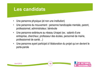 Les candidats

•  Une personne physique (et non une institution)
•  Une personne du mouvement : personne handicapée mentale, parent,
   professionnel, administrateur, bénévole
•  Une personne extérieure au réseau Unapei (ex.: salarié d’une
   entreprise, chercheur, professeur des écoles, personnel de mairie,
   professionnel de santé…)
•  Une personne ayant participé à l’élaboration du projet qui en devient le
   porte-parole




 Avril 2012                        10
 