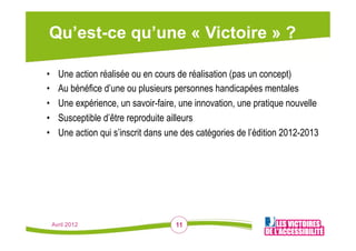 Qu’est-ce qu’une « Victoire » ?

•      Une action réalisée ou en cours de réalisation (pas un concept)
•      Au bénéfice d’une ou plusieurs personnes handicapées mentales
•      Une expérience, un savoir-faire, une innovation, une pratique nouvelle
•      Susceptible d’être reproduite ailleurs
•      Une action qui s’inscrit dans une des catégories de l’édition 2012-2013




     Avril 2012                        11
 