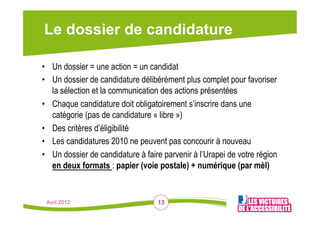 Le dossier de candidature

•  Un dossier = une action = un candidat
•  Un dossier de candidature délibérément plus complet pour favoriser
   la sélection et la communication des actions présentées
•  Chaque candidature doit obligatoirement s’inscrire dans une
   catégorie (pas de candidature « libre »)
•  Des critères d’éligibilité
•  Les candidatures 2010 ne peuvent pas concourir à nouveau
•  Un dossier de candidature à faire parvenir à l’Urapei de votre région
   en deux formats : papier (voie postale) + numérique (par mèl)


 Avril 2012                        13
 