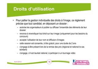 Droits d’utilisation

•  Pour pallier la gestion individuelle des droits à l’image, ce règlement
   précise que tout candidat, en déposant un dossier :
    –  autorise les organisateurs à publier ou diffuser l’ensemble des éléments de leur
       dossier
    –  renonce à revendiquer tout droit sur leur image (uniquement pour les besoins du
       concours)
    –  accepte l’utilisation de leur nom et diffusion d’images
    –  cette cession est consentie, à titre gratuit, pour une durée de 2 ans
    –  s’engage à être présent lors de la remise des prix (régional et national le cas
       échéant)
    –  s’engage, s’il est lauréat national, à participer à un tournage vidéo


 Avril 2012                             16
 