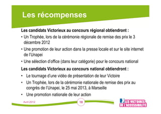 Les récompenses
Les candidats Victorieux au concours régional obtiendront :
•  Un Trophée, lors de la cérémonie régionale de remise des prix le 3
   décembre 2012
•  Une promotion de leur action dans la presse locale et sur le site internet
   de l’Unapei
•  Une sélection d’office (dans leur catégorie) pour le concours national
Les candidats Victorieux au concours national obtiendront :
•  Le tournage d’une vidéo de présentation de leur Victoire
•  Un Trophée, lors de la cérémonie nationale de remise des prix au
   congrès de l’Unapei, le 25 mai 2013, à Marseille
•  Une promotion nationale de leur action
 Avril 2012                         18
 