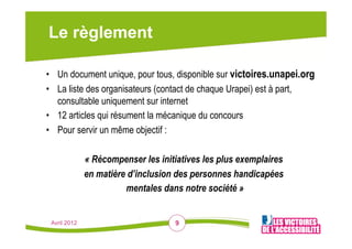 Le règlement

•  Un document unique, pour tous, disponible sur victoires.unapei.org
•  La liste des organisateurs (contact de chaque Urapei) est à part,
   consultable uniquement sur internet
•  12 articles qui résument la mécanique du concours
•  Pour servir un même objectif :

              « Récompenser les initiatives les plus exemplaires
              en matière d’inclusion des personnes handicapées
                        mentales dans notre société »


 Avril 2012                         9
 