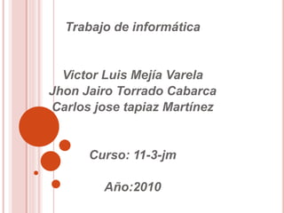 Trabajo de informática
Victor Luis Mejía Varela
Jhon Jairo Torrado Cabarca
Carlos jose tapiaz Martínez
Curso: 11-3-jm
Año:2010
 