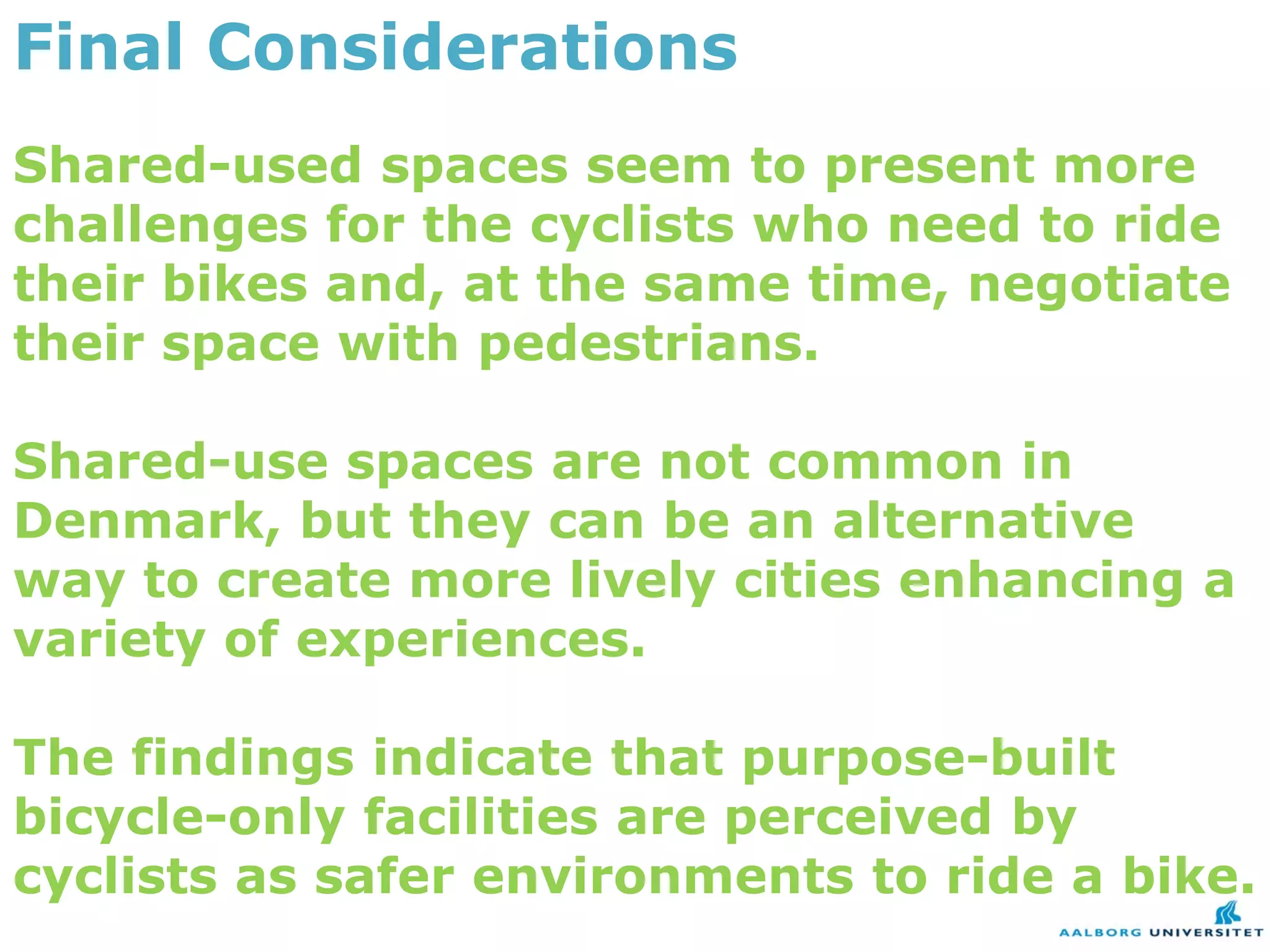 Final Considerations
Shared-used spaces seem to present more
challenges for the cyclists who need to ride
their bikes and, at the same time, negotiate
their space with pedestrians.

Shared-use spaces are not common in
Denmark, but they can be an alternative
way to create more lively cities enhancing a
variety of experiences.

The findings indicate that purpose-built
bicycle-only facilities are perceived by
cyclists as safer environments to ride a bike.
 