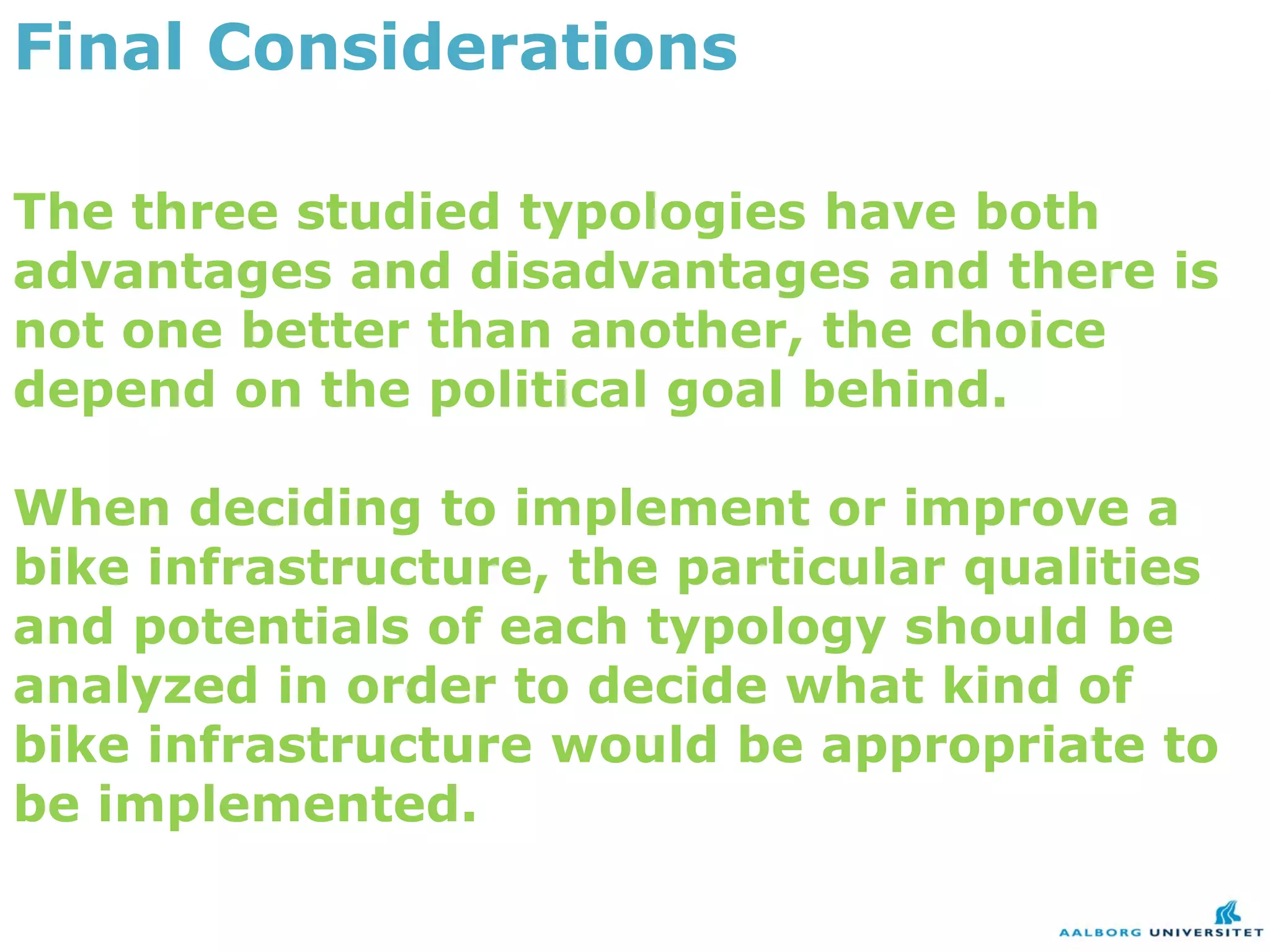 Final Considerations

The three studied typologies have both
advantages and disadvantages and there is
not one better than another, the choice
depend on the political goal behind.

When deciding to implement or improve a
bike infrastructure, the particular qualities
and potentials of each typology should be
analyzed in order to decide what kind of
bike infrastructure would be appropriate to
be implemented.
 