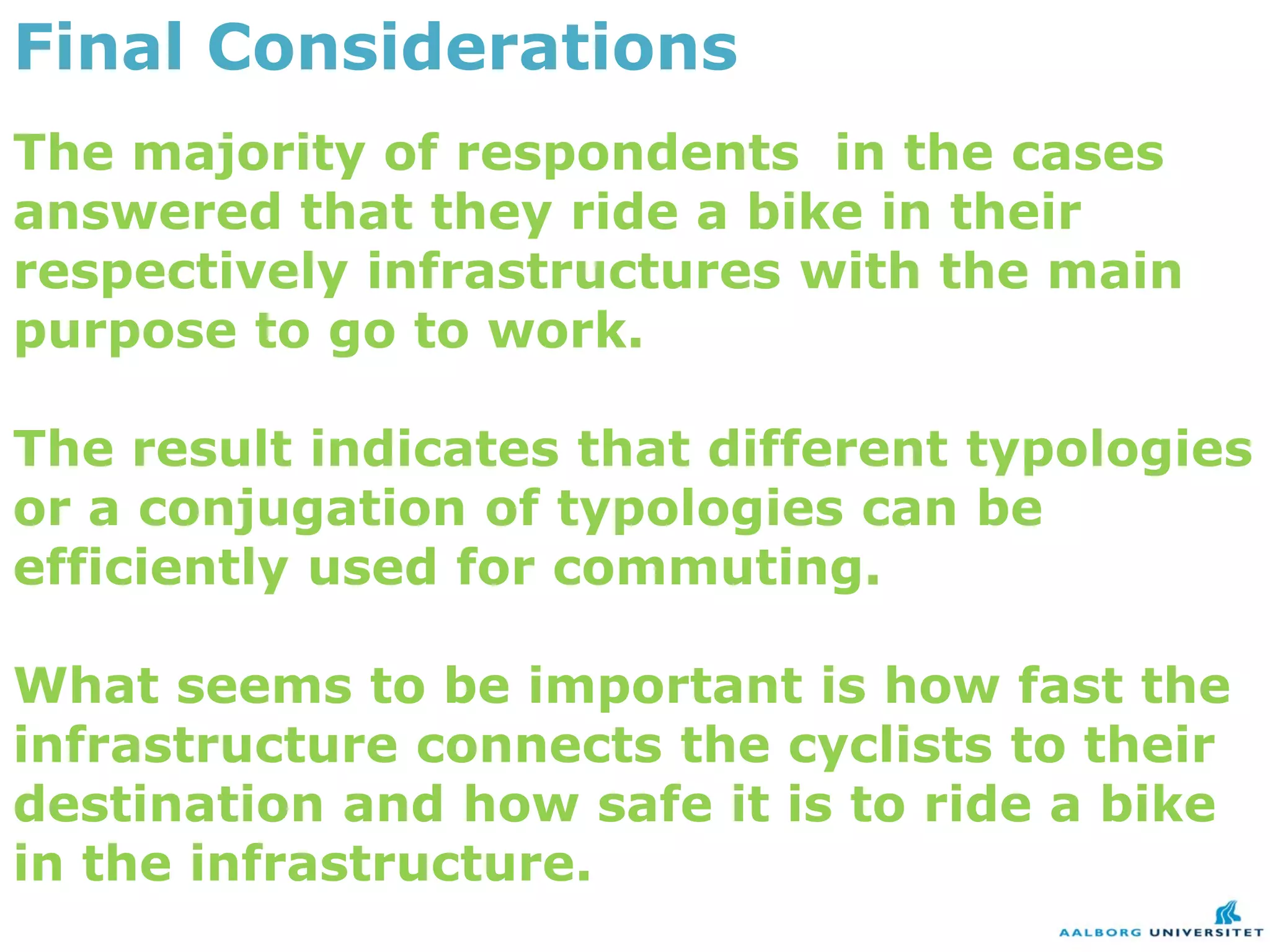 Final Considerations
The majority of respondents in the cases
answered that they ride a bike in their
respectively infrastructures with the main
purpose to go to work.

The result indicates that different typologies
or a conjugation of typologies can be
efficiently used for commuting.

What seems to be important is how fast the
infrastructure connects the cyclists to their
destination and how safe it is to ride a bike
in the infrastructure.
 