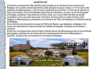                                                                      VILLAR DEL REY El término municipal de Villar del Rey está situado en el noroeste de la provincia de Badajoz. En la parte central del término está ubicado el casco urbano, a 17 km de la villa medieval de Alburquerque, a 33 km de la capital de la provincia, a 15 km de la villa de La Roca de la Sierra, 40 km de Aliseda (provincia de Cáceres) y a unos 14 km de Ouguela (Portugal), población más próxima en línea recta, por lo que Villar del Rey se puede considerar como una villa de la raya o frontera. Se encuentra a medio camino entre Badajoz y Alburquerque y pertenece a la comarca de Tierra de Badajoz y al Partido judicial de Badajoz. En su término se encuentra la presa de Peña del Águila, que abastece a Badajoz. Así mismo se encuentra en este municipio el Castillo de Azagala. Canteras de Pizarras y Granitos El término municipal tiene como límites al Norte tierras de Alburquerque por la encomienda de Azagala, al Oeste con el mismo término haciendo de linde el río Albarragena o Zapatón, al Este y Sur con el término municipal de Badajoz 