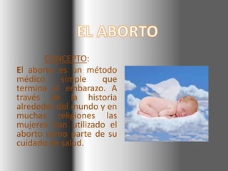 CONCEPTO:
El aborto es un método
médico     simple   que
termina el embarazo. A
través de la historia
alrededor del mundo y en
muchas religiones las
mujeres han utilizado el
aborto como parte de su
cuidado de salud.
 