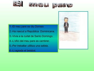 1.-El meu pare es diu Donisio
2.-Ha nascut a República Dominicana.
3.-Vivia a la cuitat de Santo Domingo.
4.-L’ofici del meu pare es cambrer.
5.-Per treballar utilitza una safata.
6.-Li agrada el beisbol.
 