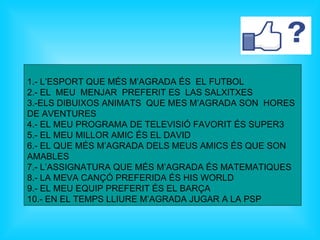 1.- L’ESPORT QUE MÉS M’AGRADA ÉS EL FUTBOL
2.- EL MEU MENJAR PREFERIT ES LAS SALXITXES
3.-ELS DIBUIXOS ANIMATS QUE MES M’AGRADA SON HORES
DE AVENTURES
4.- EL MEU PROGRAMA DE TELEVISIÓ FAVORIT ÉS SUPER3
5.- EL MEU MILLOR AMIC ÉS EL DAVID
6.- EL QUE MÉS M’AGRADA DELS MEUS AMICS ÉS QUE SON
AMABLES
7.- L’ASSIGNATURA QUE MÉS M’AGRADA ÉS MATEMATIQUES
8.- LA MEVA CANÇÓ PREFERIDA ÉS HIS WORLD
9.- EL MEU EQUIP PREFERIT ÉS EL BARÇA
10.- EN EL TEMPS LLIURE M’AGRADA JUGAR A LA PSP
 