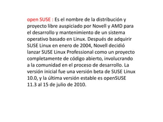 open SUSE : Es el nombre de la distribución y
proyecto libre auspiciado por Novell y AMD para
el desarrollo y mantenimiento de un sistema
operativo basado en Linux. Después de adquirir
SUSE Linux en enero de 2004, Novell decidió
lanzar SUSE Linux Professional como un proyecto
completamente de código abierto, involucrando
a la comunidad en el proceso de desarrollo. La
versión inicial fue una versión beta de SUSE Linux
10.0, y la última versión estable es openSUSE
11.3 al 15 de julio de 2010.
 