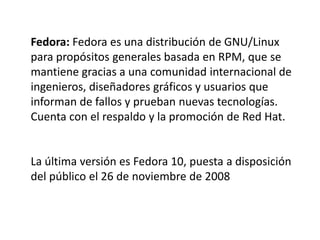 Fedora: Fedora es una distribución de GNU/Linux
para propósitos generales basada en RPM, que se
mantiene gracias a una comunidad internacional de
ingenieros, diseñadores gráficos y usuarios que
informan de fallos y prueban nuevas tecnologías.
Cuenta con el respaldo y la promoción de Red Hat.


La última versión es Fedora 10, puesta a disposición
del público el 26 de noviembre de 2008
 