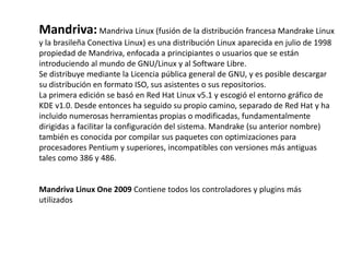 Mandriva: Mandriva Linux (fusión de la distribución francesa Mandrake Linux
y la brasileña Conectiva Linux) es una distribución Linux aparecida en julio de 1998
propiedad de Mandriva, enfocada a principiantes o usuarios que se están
introduciendo al mundo de GNU/Linux y al Software Libre.
Se distribuye mediante la Licencia pública general de GNU, y es posible descargar
su distribución en formato ISO, sus asistentes o sus repositorios.
La primera edición se basó en Red Hat Linux v5.1 y escogió el entorno gráfico de
KDE v1.0. Desde entonces ha seguido su propio camino, separado de Red Hat y ha
incluido numerosas herramientas propias o modificadas, fundamentalmente
dirigidas a facilitar la configuración del sistema. Mandrake (su anterior nombre)
también es conocida por compilar sus paquetes con optimizaciones para
procesadores Pentium y superiores, incompatibles con versiones más antiguas
tales como 386 y 486.


Mandriva Linux One 2009 Contiene todos los controladores y plugins más
utilizados
 