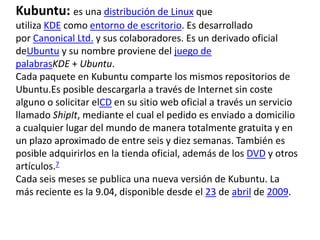 Kubuntu: es una distribución de Linux que
utiliza KDE como entorno de escritorio. Es desarrollado
por Canonical Ltd. y sus colaboradores. Es un derivado oficial
deUbuntu y su nombre proviene del juego de
palabrasKDE + Ubuntu.
Cada paquete en Kubuntu comparte los mismos repositorios de
Ubuntu.Es posible descargarla a través de Internet sin coste
alguno o solicitar elCD en su sitio web oficial a través un servicio
llamado ShipIt, mediante el cual el pedido es enviado a domicilio
a cualquier lugar del mundo de manera totalmente gratuita y en
un plazo aproximado de entre seis y diez semanas. También es
posible adquirirlos en la tienda oficial, además de los DVD y otros
artículos.7
Cada seis meses se publica una nueva versión de Kubuntu. La
más reciente es la 9.04, disponible desde el 23 de abril de 2009.
 