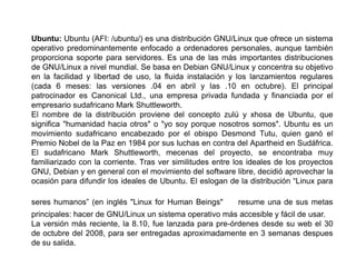 Ubuntu: Ubuntu (AFI: /ubuntu/) es una distribución GNU/Linux que ofrece un sistema
operativo predominantemente enfocado a ordenadores personales, aunque también
proporciona soporte para servidores. Es una de las más importantes distribuciones
de GNU/Linux a nivel mundial. Se basa en Debian GNU/Linux y concentra su objetivo
en la facilidad y libertad de uso, la fluida instalación y los lanzamientos regulares
(cada 6 meses: las versiones .04 en abril y las .10 en octubre). El principal
patrocinador es Canonical Ltd., una empresa privada fundada y financiada por el
empresario sudafricano Mark Shuttleworth.
El nombre de la distribución proviene del concepto zulú y xhosa de Ubuntu, que
significa "humanidad hacia otros" o "yo soy porque nosotros somos". Ubuntu es un
movimiento sudafricano encabezado por el obispo Desmond Tutu, quien ganó el
Premio Nobel de la Paz en 1984 por sus luchas en contra del Apartheid en Sudáfrica.
El sudafricano Mark Shuttleworth, mecenas del proyecto, se encontraba muy
familiarizado con la corriente. Tras ver similitudes entre los ideales de los proyectos
GNU, Debian y en general con el movimiento del software libre, decidió aprovechar la
ocasión para difundir los ideales de Ubuntu. El eslogan de la distribución “Linux para

seres humanos” (en inglés "Linux for Human Beings"         resume una de sus metas
principales: hacer de GNU/Linux un sistema operativo más accesible y fácil de usar.
La versión más reciente, la 8.10, fue lanzada para pre-órdenes desde su web el 30
de octubre del 2008, para ser entregadas aproximadamente en 3 semanas despues
de su salida.
 
