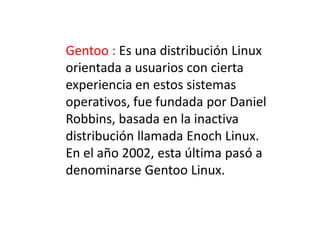 Gentoo : Es una distribución Linux
orientada a usuarios con cierta
experiencia en estos sistemas
operativos, fue fundada por Daniel
Robbins, basada en la inactiva
distribución llamada Enoch Linux.
En el año 2002, esta última pasó a
denominarse Gentoo Linux.
 