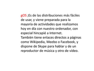 gOS ;Es de las distribuciones más fáciles
de usar, y viene preparada para la
mayoría de actividades que realizamos
hoy en día con nuestro ordenador, con
especial hincapié a Internet.
También tiene enlaces directos a páginas
como Wikipedia, Meebo o Facebook, y
dispone de Skype para hablar y de un
reproductor de música y otro de vídeo.
 