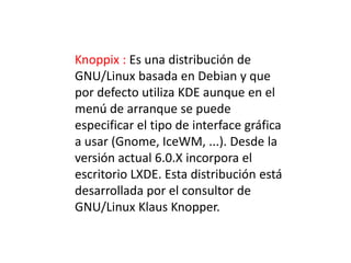 Knoppix : Es una distribución de
GNU/Linux basada en Debian y que
por defecto utiliza KDE aunque en el
menú de arranque se puede
especificar el tipo de interface gráfica
a usar (Gnome, IceWM, ...). Desde la
versión actual 6.0.X incorpora el
escritorio LXDE. Esta distribución está
desarrollada por el consultor de
GNU/Linux Klaus Knopper.
 