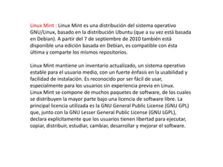 Linux Mint : Linux Mint es una distribución del sistema operativo
GNU/Linux, basado en la distribución Ubuntu (que a su vez está basada
en Debian). A partir del 7 de septiembre de 2010 también está
disponible una edición basada en Debian, es compatible con ésta
última y comparte los mismos repositorios.

Linux Mint mantiene un inventario actualizado, un sistema operativo
estable para el usuario medio, con un fuerte énfasis en la usabilidad y
facilidad de instalación. Es reconocido por ser fácil de usar,
especialmente para los usuarios sin experiencia previa en Linux.
Linux Mint se compone de muchos paquetes de software, de los cuales
se distribuyen la mayor parte bajo una licencia de software libre. La
principal licencia utilizada es la GNU General Public License (GNU GPL)
que, junto con la GNU Lesser General Public License (GNU LGPL),
declara explícitamente que los usuarios tienen libertad para ejecutar,
copiar, distribuir, estudiar, cambiar, desarrollar y mejorar el software.
 
