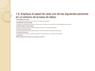 1.6. Explique el papel de cada uno de las siguientes personas
en un entorno de la base de datos.
a. Administrador de los datos.
Incluye la planificación de la base de datos como el desarrollo y mantenimiento de estándares.
b. Administrador de la base de datos.
Es responsable de la materialización física de la base de datos incluyendo la implementación y diseño físico y de la integridad satisfactorio para los usuarios.
c. Diseñador lógico de la base de datos.
Debe tener una comprensión profunda y completa de los datos de la organización y de las restricciones aplicables.
d. Diseñador físico de la base de datos.
Por lo tanto el diseñador físico de la base de datos debe conocer a la perfección que tenga en cuenta el uso de la base de datos.
e. Desarrollador de aplicaciones.
Los programas deben estar escritos en un lenguaje de programación de tercera generación o en un lenguaje de cuarta generación.
f. Usuarios finales.
Mantiene precisamente para dar servicio a sus necesidades de información.
 