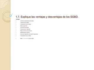 1.7. Explique las ventajas y desventajas de los SGBD.
Ventajas
 Control de redundancia de datos.
 Coherencia de datos.
 Compartición de los datos.
 Mayor seguridad.
 Economía de escala.
 Productividad mejorada.
 Mayor nivel de concurrencia.
 Mantenimiento sencillo.
 Servicios mejorados de copia de seguridad.
 Compartición de los datos.
 Mejor accesibilidad de los datos
 
