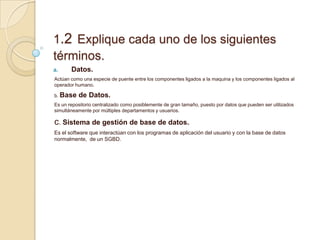 1.2 Explique cada uno de los siguientes
términos.
a. Datos.
Actúan como una especie de puente entre los componentes ligados a la maquina y los componentes ligados al
operador humano.
b. Base de Datos.
Es un repositorio centralizado como posiblemente de gran tamaño, puesto por datos que pueden ser utilizados
simultáneamente por múltiples departamentos y usuarios.
c. Sistema de gestión de base de datos.
Es el software que interactúan con los programas de aplicación del usuario y con la base de datos
normalmente, de un SGBD.
 