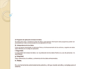 d. Programa de aplicación de base de datos.
Se utiliza para crear y mantener la base de datos y para generar información estos programas pueden ser
procesados por lotes convencionales de una aplicación en línea .
e. Independencia de los datos.
Como ya hemos mencionado, la estructura física y el almacenamiento de los archivos y registros de datos
están definidos en el código de aplicación.
f. Seguridad.
La seguridad de la base de datos es la protección de los datos frente a su uso de personas no
autorizadas.
g. Integridad.
Hace referencia a la validez y coherencia de los datos almacenados.
h. Vistas.
Es una herramienta extremadamente potente y útil que resulta sencilla y compleja para el
sistema.
 