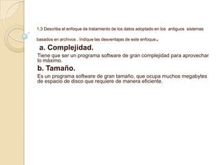 1.3 Describa el enfoque de tratamiento de los datos adoptado en los antiguos sistemas
basados en archivos . Indique las desventajas de este enfoque.
a. Complejidad.
Tiene que ser un programa software de gran complejidad para aprovechar
lo máximo.
b. Tamaño.
Es un programa software de gran tamaño, que ocupa muchos megabytes
de espacio de disco que requiere de manera eficiente.
 