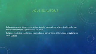 ¿QUE ES AUTOR ?
Es la persona natural que crea una obra. Aquella que realiza una labor intelectual y que
efectivamente expresa y materializa sus ideas.
Autor es el artista o escritor que ha creado una obra artística o literaria de su autoría, es
decir, original.
 