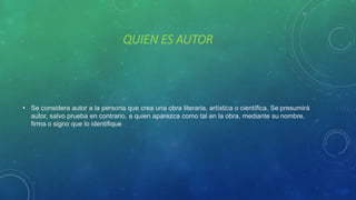 QUIEN ES AUTOR
• Se considera autor a la persona que crea una obra literaria, artística o científica. Se presumirá
autor, salvo prueba en contrario, a quien aparezca como tal en la obra, mediante su nombre,
firma o signo que lo identifique.
 