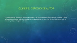 QUE ES EL DERECHO DE AUTOR
Es un conjunto de normas encaminado a proteger a los autores y a los titulares de obras. Concede a éstos
la facultad de controlar todo lo relativo al uso o explotación de su obra. Este derecho nace con el acto de
creación y no por el registro de la obra
 