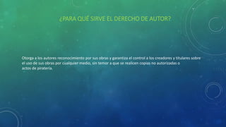 ¿PARA QUÉ SIRVE EL DERECHO DE AUTOR?
Otorga a los autores reconocimiento por sus obras y garantiza el control a los creadores y titulares sobre
el uso de sus obras por cualquier medio, sin temor a que se realicen copias no autorizadas o
actos de piratería.
 