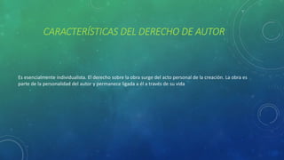 CARACTERÍSTICAS DEL DERECHO DE AUTOR
Es esencialmente individualista. El derecho sobre la obra surge del acto personal de la creación. La obra es
parte de la personalidad del autor y permanece ligada a él a través de su vida
 