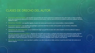 CLASES DE DRECHO DEL AUTOR
• Derechos patrimoniales: son aquellos que permiten de manera exclusiva la explotación de la obra hasta un plazo contado a
partir de la muerte del último de los autores, posteriormente pasan a formar parte del dominio público pudiendo cualquier persona
explotar la obra.
• Derechos morales: son aquellos ligados al autor de manera permanente y son irrenunciables e imprescriptibles.
• Derechos conexos: son aquellos que protegen a personas distintas al autor, como pueden ser los artistas, intérpretes,
traductores, editores, productores, etc.
• Derechos de reproducción: es un fundamento legal que permite al autor de la obra impedir a terceros efectuar copias o
reproducciones de sus obras.
• Derecho de comunicación pública: derecho en virtud del cual el autor o cualquier otro titular de los derechos puede autorizar
una representación o ejecución viva o en directo de su obra, como la representación de una pieza teatral o la ejecución de una
sinfonía por una orquesta en una sala de concierto. Cuando los fonogramas se difunden por medio de un equipo amplificador enun
lugar público, como una discoteca, un avión o un centro comercial, también están sujetos a este derecho.
• Derechos de traducción: para reproducir y publicar una obra traducida se debe solicitar un permiso del titular de la obra en el
idioma original.
 