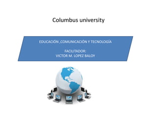 Columbus university
EDUCACIÓN ,COMUNICACIÓN Y TECNOLOGÍA
FACILITADOR:
VICTOR M. LOPEZ BALOY
 