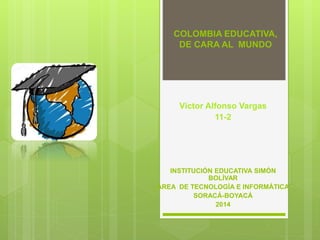 COLOMBIA EDUCATIVA,
DE CARA AL MUNDO
Víctor Alfonso Vargas
11-2
INSTITUCIÓN EDUCATIVA SIMÓN
BOLÍVAR
ÁREA DE TECNOLOGÍA E INFORMÁTICA
SORACÁ-BOYACÁ
2014
 