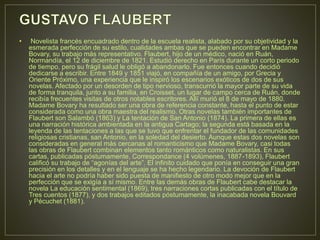 • Novelista francés encuadrado dentro de la escuela realista, alabado por su objetividad y la 
esmerada perfección de su estilo, cualidades ambas que se pueden encontrar en Madame 
Bovary, su trabajo más representativo. Flaubert, hijo de un médico, nació en Ruán, 
Normandía, el 12 de diciembre de 1821. Estudió derecho en París durante un corto periodo 
de tiempo, pero su frágil salud le obligó a abandonarlo. Fue entonces cuando decidió 
dedicarse a escribir. Entre 1849 y 1851 viajó, en compañía de un amigo, por Grecia y 
Oriente Próximo, una experiencia que le inspiró los escenarios exóticos de dos de sus 
novelas. Afectado por un desorden de tipo nervioso, transcurrió la mayor parte de su vida 
de forma tranquila, junto a su familia, en Croisset, un lugar de campo cerca de Ruán, donde 
recibía frecuentes visitas de otros notables escritores. Allí murió el 8 de mayo de 1880. 
Madame Bovary ha resultado ser una obra de referencia constante, hasta el punto de estar 
considerada como una obra maestra del realismo. Otras novelas también importantes de 
Flaubert son Salambó (1863) y La tentación de San Antonio (1874). La primera de ellas es 
una narración histórica ambientada en la antigua Cartago; la segunda está basada en la 
leyenda de las tentaciones a las que se tuvo que enfrentar el fundador de las comunidades 
religiosas cristianas, san Antonio, en la soledad del desierto. Aunque estas dos novelas son 
consideradas en general más cercanas al romanticismo que Madame Bovary, casi todas 
las obras de Flaubert combinan elementos tanto románticos como naturalistas. En sus 
cartas, publicadas póstumamente, Correspondance (4 volúmenes, 1887-1893), Flaubert 
calificó su trabajo de “agonías del arte”. El infinito cuidado que ponía en conseguir una gran 
precisión en los detalles y en el lenguaje se ha hecho legendario. La devoción de Flaubert 
hacia el arte no podría haber sido puesta de manifiesto de otro modo mejor que en la 
perfección que se exigía a sí mismo. Entre las demás obras de Flaubert cabe destacar la 
novela La educación sentimental (1869), tres narraciones cortas publicadas con el título de 
Tres cuentos (1877), y dos trabajos editados póstumamente, la inacabada novela Bouvard 
y Pécuchet (1881). 
 
