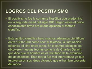 • El positivismo fue la corriente filosófica que predomino 
en la segunda mitad del siglo XIX. Según estos el único 
conocimiento firme era el que aplicaba el método 
científico. 
• Esta actitud científica trajo muchos adelantos científicos 
entre 1850-1900 como son: el teléfono, la iluminación 
eléctrica, el cine entre otras. En el campo biológico se 
obtuvieron nuevas teorías como la de Charles Darwin 
que dice que el hombre es el resultado de la evolución 
de las especies. Esta teoría fue mal interpretada ya que 
tergiversaron sus ideas diciendo que el hombre provenía 
del mono. 
 