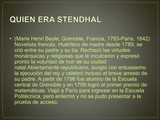 • (Marie Henri Beyle; Grenoble, Francia, 1783-París, 1842) 
Novelista francés. Huérfano de madre desde 1789, se 
crió entre su padre y su tía. Rechazó las virtudes 
monárquicas y religiosas que le inculcaron y expresó 
pronto la voluntad de huir de su ciudad 
natal.Abiertamente republicano, acogió con entusiasmo 
la ejecución del rey y celebró incluso el breve arresto de 
su padre. A partir de 1796 fue alumno de la Escuela 
central de Grenoble y en 1799 logró el primer premio de 
matemáticas. Viajó a París para ingresar en la Escuela 
Politécnica, pero enfermó y no se pudo presentar a la 
prueba de acceso. 
 