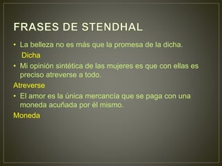 • La belleza no es más que la promesa de la dicha. 
Dicha 
• Mi opinión sintética de las mujeres es que con ellas es 
preciso atreverse a todo. 
Atreverse 
• El amor es la única mercancía que se paga con una 
moneda acuñada por él mismo. 
Moneda 
 