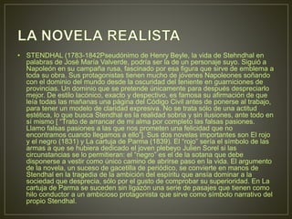 • STENDHAL (1783-1842Pseudónimo de Henry Beyle, la vida de Stehndhal en 
palabras de José María Valverde, podría ser la de un personaje suyo. Siguió a 
Napoleón en su campaña rusa, fascinado por esa figura que sirve de emblema a 
toda su obra. Sus protagonistas tienen mucho de jóvenes Napoleones soñando 
con el dominio del mundo desde la oscuridad del teniente en guarniciones de 
provincias. Un dominio que se pretende únicamente para después despreciarlo 
mejor. De estilo lacónico, exacto y despectivo, es famosa su afirmación de que 
leía todas las mañanas una página del Código Civil antes de ponerse al trabajo, 
para tener un modelo de claridad expresiva. No se trata sólo de una actitud 
estética, lo que busca Stendhal es la realidad sobria y sin ilusiones, ante todo en 
sí mismo [ “Trato de arrancar de mi alma por completo las falsas pasiones. 
Llamo falsas pasiones a las que nos prometen una felicidad que no 
encontramos cuando llegamos a ello”]. Sus dos novelas importantes son El rojo 
y el negro (1831) y La cartuja de Parma (1839). El “rojo” sería el símbolo de las 
armas a que se hubiera dedicado el joven plebeyo Julien Sorel si las 
circunstancias se lo permitieran: el “negro” es el de la sotana que debe 
disponerse a vestir como único camino de abrirse paso en la vida. El argumento 
de la novela, un suceso de gacetilla de periódico, se convierte en manos de 
Stendhal en la tragedia de la ambición del espíritu que ansía dominar a la 
sociedad que desprecia, sólo por el gusto de comprobar su superioridad. En La 
cartuja de Parma se suceden sin ligazón una serie de pasajes que tienen como 
hilo conductor a un ambicioso protagonista que sirve como símbolo narrativo del 
propio Stendhal. 
 