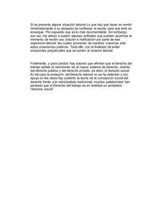 Si se presenta alguna situación laboral Lo que hay que hacer es remitir
inmediatamente a su abogado de confianza el asunto para que éste se
encargue. Por supuesto que es lo más recomendable. Sin embargo,
aun así, me atrevo a sugerir algunas actitudes que pueden asumirse al
momento de recibir una citación o notificación por parte de ese
organismo laboral, las cuales provienen de nuestras vivencias ante
estos organismos públicos. Todo ello, con la finalidad de evitar
situaciones perjudiciales que se sumen al reclamo laboral.
Finalmente, y para concluir hay autores que afirman que el derecho del
trabajo señala el nacimiento de un nuevo sistema de derecho, distinto
del derecho público y del derecho privado, es decir, el derecho social.
En tal caso la evolución del Derecho laboral no se ha detenido y con
apoyo en las ideas hay sustento la teoría de la concepción social del
derecho frente a la individualista tradicional, muchos juslaboristas han
pensado que el Derecho del trabajo es en realidad un verdadero
“derecho social”.
 